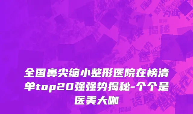 全国鼻尖缩小整形医院在榜清单top20强强势揭秘-个个是医美大咖