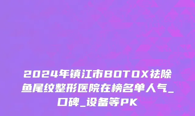 2024年镇江市BOTOX祛除鱼尾纹整形医院在榜名单人气_口碑_设备等PK