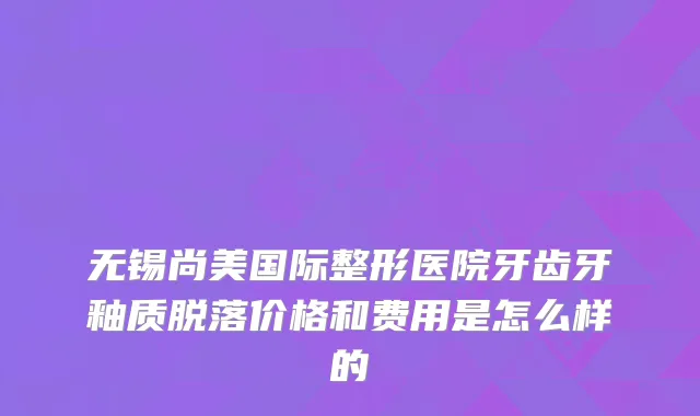 无锡尚美国际整形医院牙齿牙釉质脱落价格和费用是怎么样的