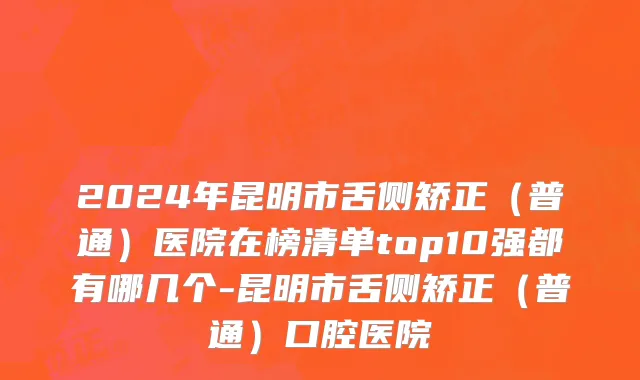 2024年昆明市舌侧矫正（普通）医院在榜清单top10强都有哪几个-昆明市舌侧矫正（普通）口腔医院