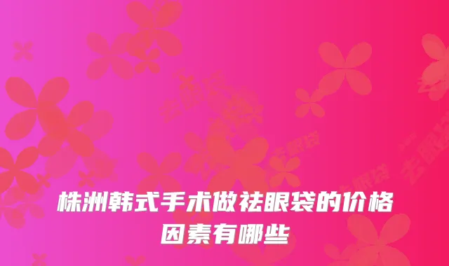 株洲韩式手术做祛眼袋的价格因素有哪些