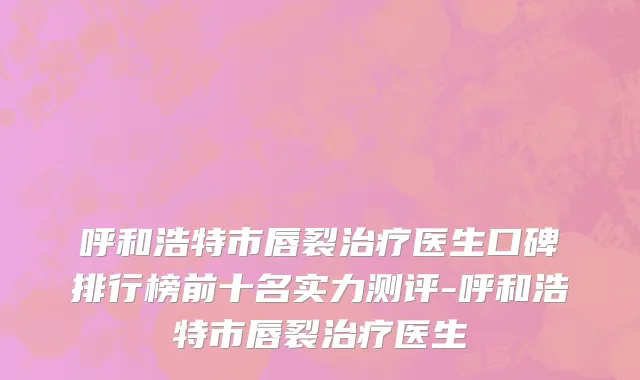 呼和浩特市唇裂治疗医生口碑排行榜前十名实力测评-呼和浩特市唇裂治疗医生