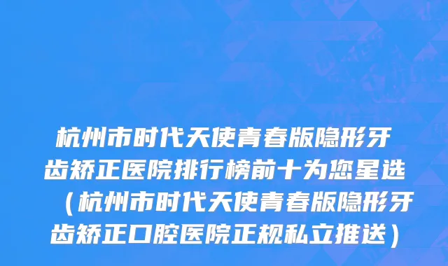 杭州市时代天使青春版隐形牙齿矫正医院排行榜前十为您星选（杭州市时代天使青春版隐形牙齿矫正口腔医院正规私立推送）