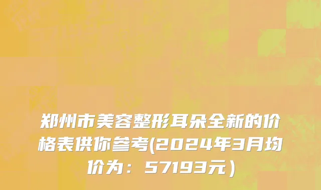 郑州市美容整形耳朵全新的价格表供你参考(2024年3月均价为：57193元）