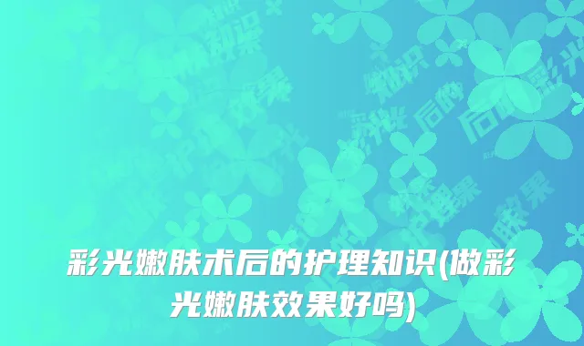 彩光嫩肤术后的护理知识(做彩光嫩肤效果好吗)