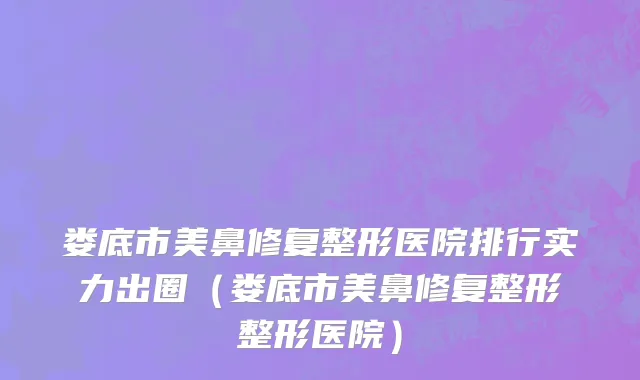 娄底市美鼻修复整形医院排行实力出圈（娄底市美鼻修复整形整形医院）
