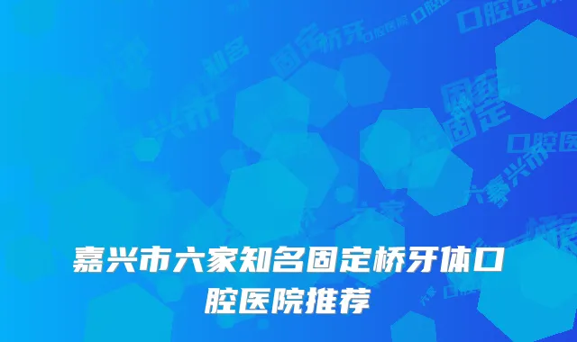 嘉兴市六家知名固定桥牙体口腔医院推荐