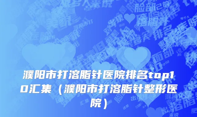濮阳市打溶脂针医院排名top10汇集（濮阳市打溶脂针整形医院）