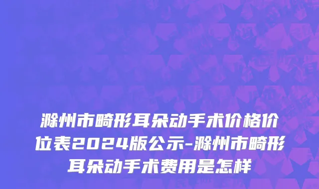 滁州市畸形耳朵动手术价格价位表2024版公示-滁州市畸形耳朵动手术费用是怎样