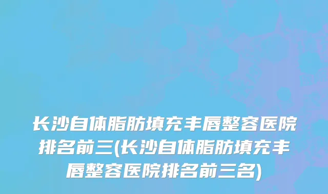 长沙自体脂肪填充丰唇整容医院排名前三(长沙自体脂肪填充丰唇整容医院排名前三名)
