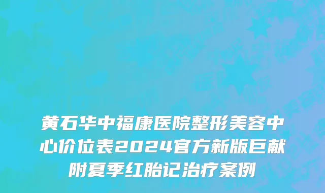 黄石华中福康医院整形美容中心价位表2024官方新版巨献附夏季红胎记治疗案例
