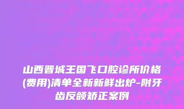 山西晋城王国飞口腔诊所价格(费用)清单全新新鲜出炉-附牙齿反颌矫正案例