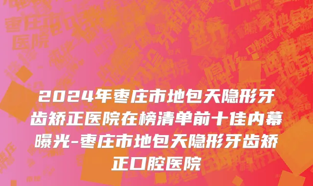2024年枣庄市地包天隐形牙齿矫正医院在榜清单前十佳内幕曝光-枣庄市地包天隐形牙齿矫正口腔医院