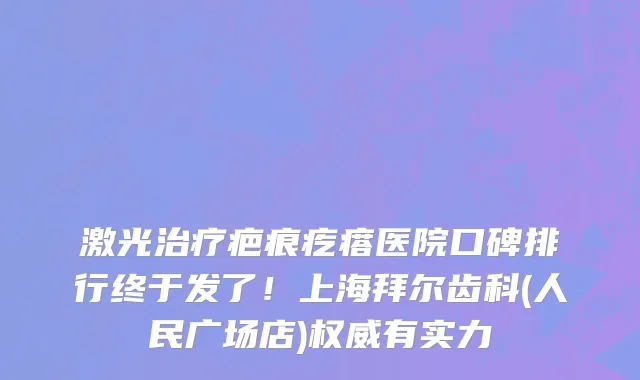 激光治疗疤痕疙瘩医院口碑排行终于发了!上海拜尔齿科(人民广场店)权威有实力