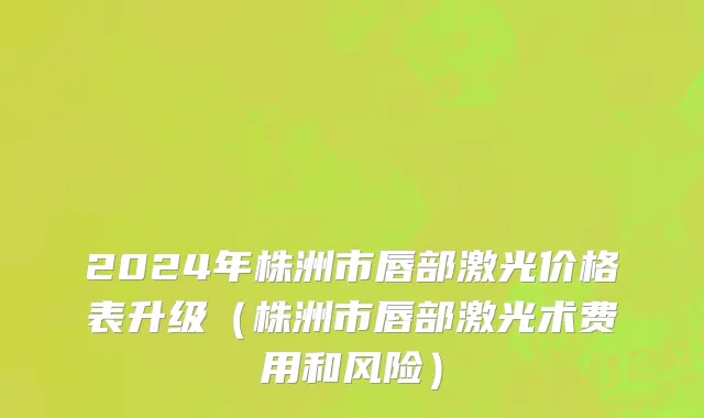 2024年株洲市唇部激光价格表升级（株洲市唇部激光术费用和风险）