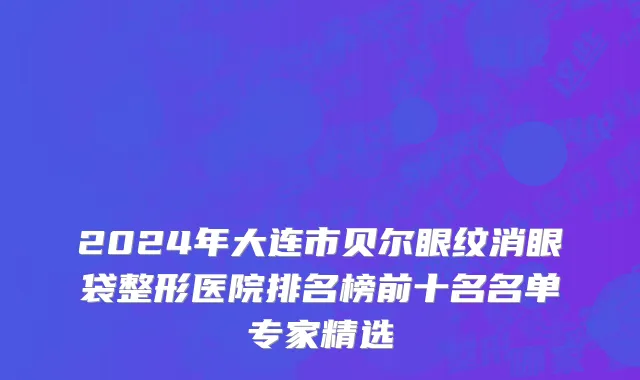2024年大连市贝尔眼纹消眼袋整形医院排名榜前十名名单专家精选