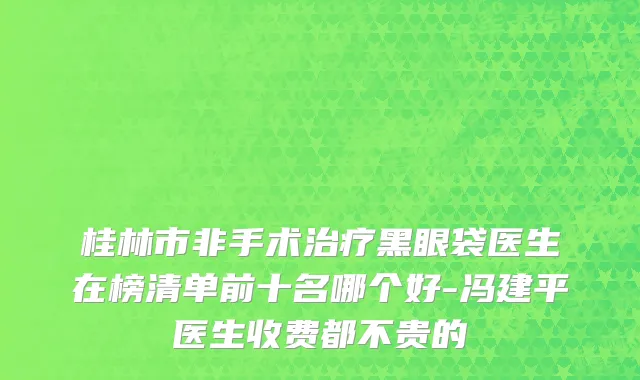 桂林市非手术治疗黑眼袋医生在榜清单前十名哪个好-冯建平医生收费都不贵的