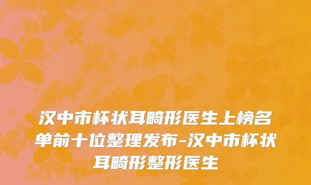 汉中市杯状耳畸形医生上榜名单前十位整理发布-汉中市杯状耳畸形整形医生