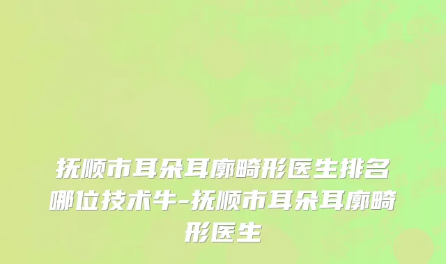 抚顺市耳朵耳廓畸形医生排名哪位技术牛-抚顺市耳朵耳廓畸形医生