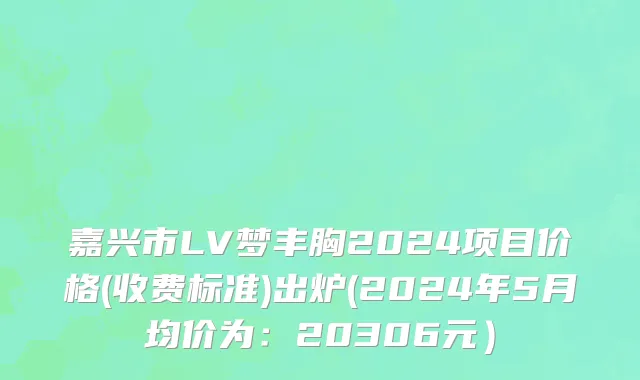 嘉兴市LV梦丰胸2024项目价格(收费标准)出炉(2024年5月均价为：20306元）
