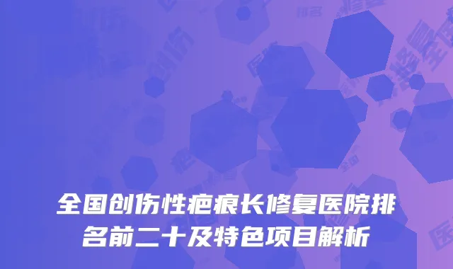 全国创伤性疤痕长修复医院排名前二十及特色项目解析
