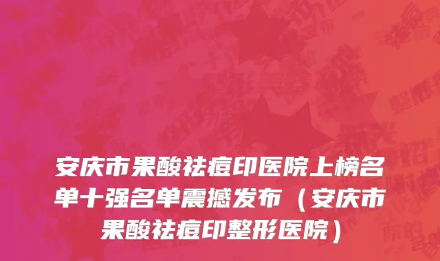 安庆市果酸祛痘印医院上榜名单十强名单震撼发布（安庆市果酸祛痘印整形医院）