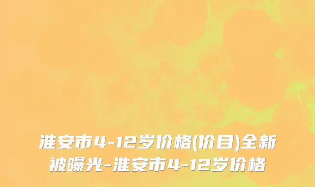 淮安市4-12岁价格(价目)全新被曝光-淮安市4-12岁价格