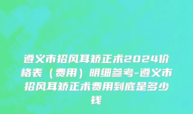 遵义市招风耳矫正术2024价格表（费用）明细参考-遵义市招风耳矫正术费用到底是多少钱