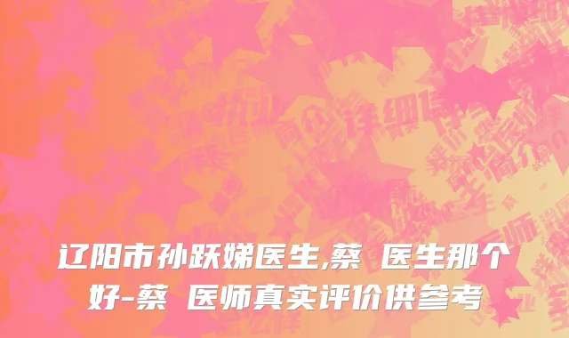 辽阳市孙跃娣医生,蔡玥医生那个好-蔡玥医师真实评价供参考