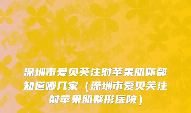 深圳市爱贝芙注射苹果肌你都知道哪几家（深圳市爱贝芙注射苹果肌整形医院）