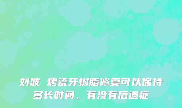 刘波 烤瓷牙树脂修复可以保持多长时间，有没有后遗症