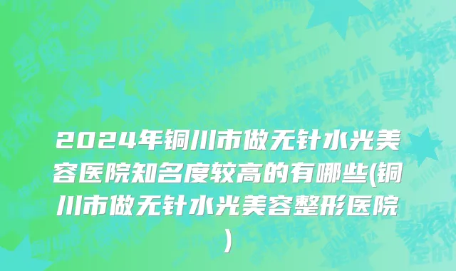 2024年铜川市做无针水光美容医院知名度较高的有哪些(铜川市做无针水光美容整形医院)