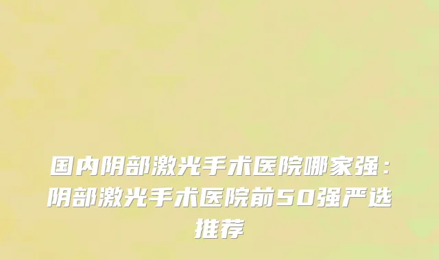 国内阴部激光手术医院哪家强：阴部激光手术医院前50强严选推荐