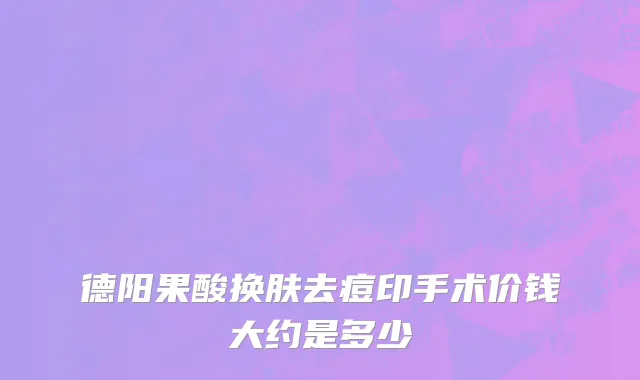 德阳果酸换肤去痘印手术价钱大约是多少