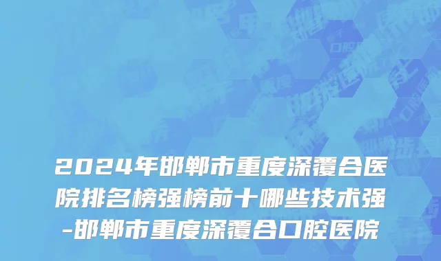 2024年邯郸市重度深覆合医院排名榜强榜前十哪些技术强-邯郸市重度深覆合口腔医院