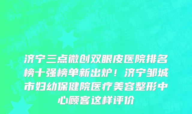 济宁三点微创双眼皮医院排名榜十强榜单新出炉!济宁邹城市妇幼保健院医疗美容整形中心顾客这样评价