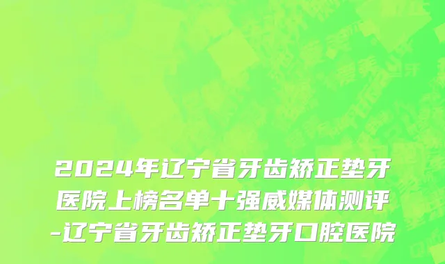 2024年辽宁省牙齿矫正垫牙医院上榜名单十强威媒体测评-辽宁省牙齿矫正垫牙口腔医院