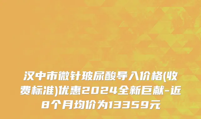 汉中市微针玻尿酸导入价格(收费标准)优惠2024全新巨献-近8个月均价为13359元