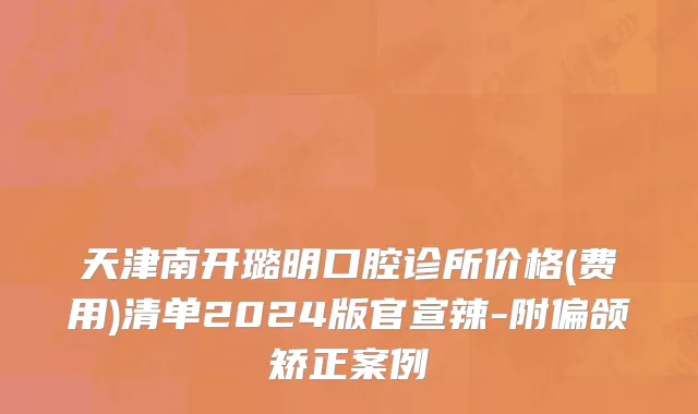 天津南开璐明口腔诊所价格(费用)清单2024版官宣辣-附偏颌矫正案例