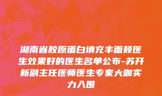 湖南省胶原蛋白填充丰面颊医生效果好的医生名单公布-苏开新副主任医师医生专家大咖实力入围