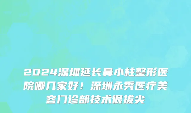 2024深圳延长鼻小柱整形医院哪几家好!深圳永秀医疗美容门诊部技术很拔尖
