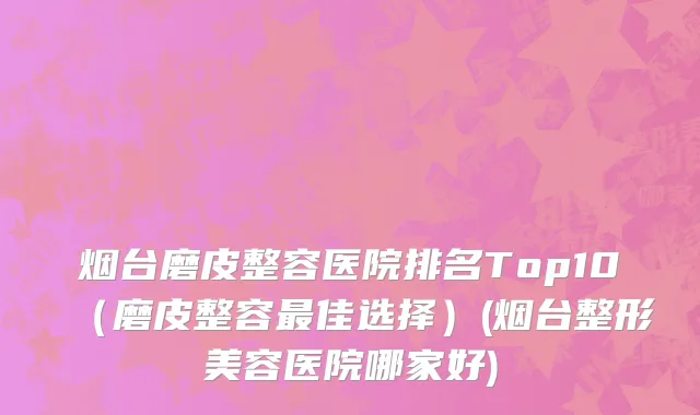 烟台磨皮整容医院排名Top10（磨皮整容最佳选择）(烟台整形美容医院哪家好)