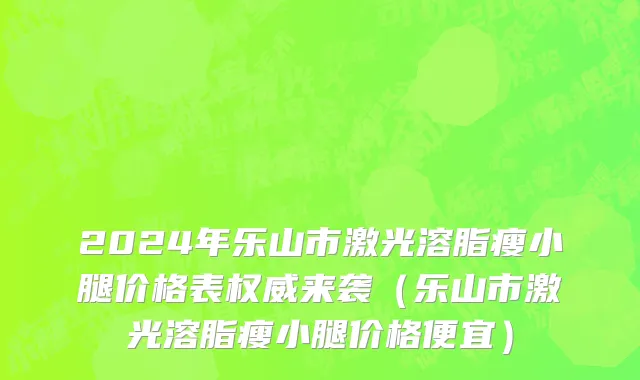 2024年乐山市激光溶脂瘦小腿价格表权威来袭（乐山市激光溶脂瘦小腿价格便宜）