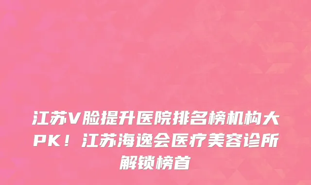 江苏V脸提升医院排名榜机构大PK!江苏海逸会医疗美容诊所解锁榜首