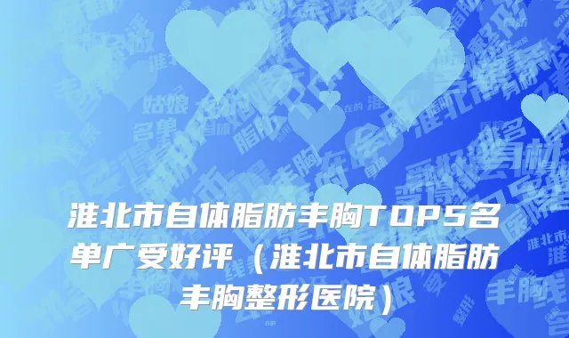 淮北市自体脂肪丰胸TOP5名单广受好评（淮北市自体脂肪丰胸整形医院）
