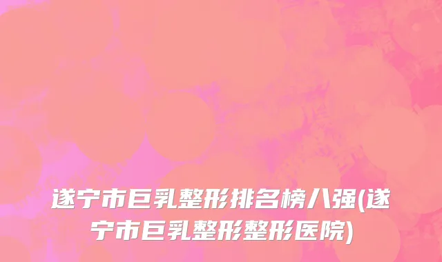 遂宁市巨乳整形排名榜八强(遂宁市巨乳整形整形医院)