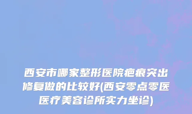 西安市哪家整形医院疤痕突出修复做的比较好(西安零点零医医疗美容诊所实力坐诊)