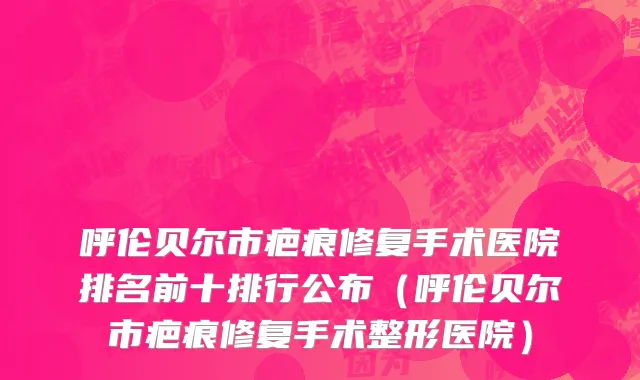呼伦贝尔市疤痕修复手术医院排名前十排行公布（呼伦贝尔市疤痕修复手术整形医院）