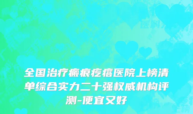 全国治疗瘢痕疙瘩医院上榜清单综合实力二十强权威机构评测-便宜又好