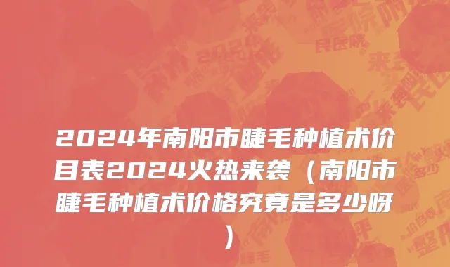 2024年南阳市睫毛种植术价目表2024火热来袭（南阳市睫毛种植术价格究竟是多少呀）